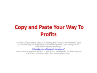 Copy and Paste Your Way To Profits For someone just getting into CPA marketing, the variety of different offer types can be confusing – it might seem overwhelming at first to try and figure out what all the different offers are.  http://banner-adblueprint-bonus.com/ Some common types you will find in nearly any CPA network’s portfolio are free-trial offers, zip-submit offers, and e-mail-submit offers. 