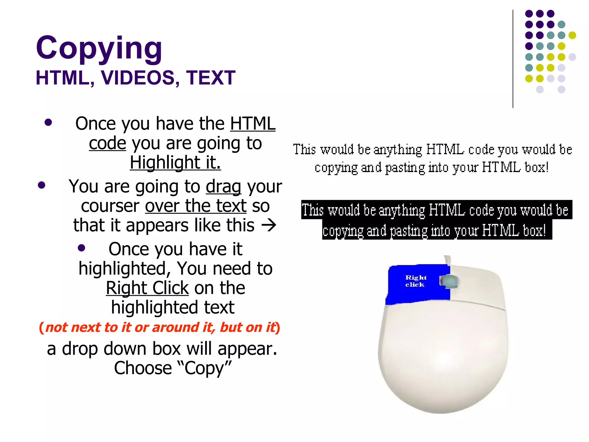 Copying HTML, VIDEOS, TEXT Once you have the  HTML   code  you are going to  Highlight it. You are going to  drag  your courser  over the text  so that it appears like this   Once you have it highlighted, You need to  Right Click  on the highlighted text  ( not next to it or around it, but on it ) a drop down box will appear. Choose “Copy”  