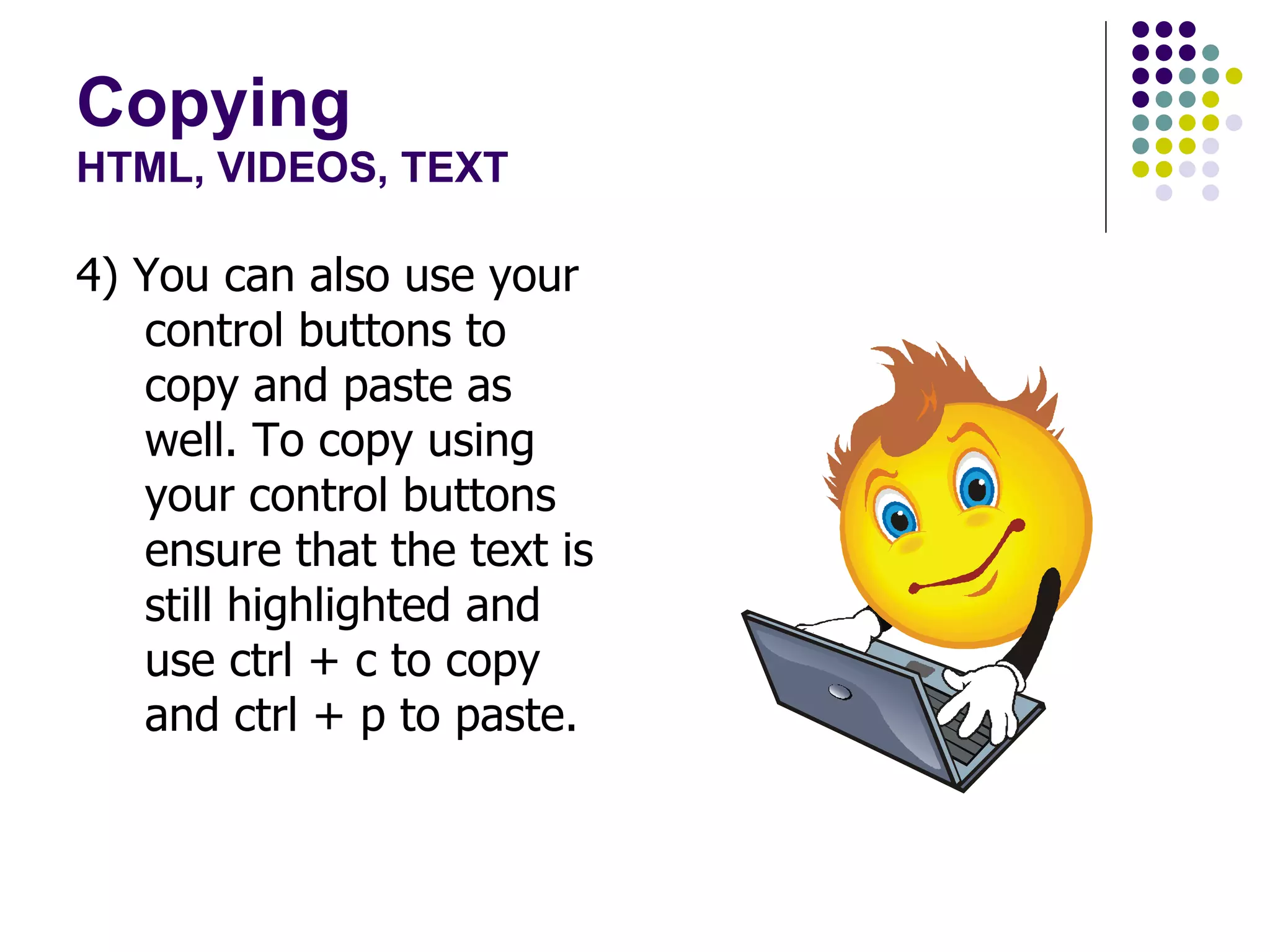 Copying HTML, VIDEOS, TEXT 4) You can also use your control buttons to copy and paste as well. To copy using your control buttons ensure that the text is still highlighted and use ctrl + c to copy and ctrl + p to paste. 