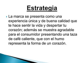 La marca se presenta como una experiencia única y de buena calidad que te hace sentir la vida y despertar tu corazón; además se muestra agradable para el consumidor presentando una taza de café caliente, que con el humo representa la forma de un corazón. Estrategia