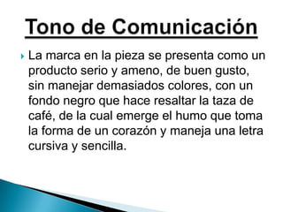 La marca en la pieza se presenta como un producto serio y ameno, de buen gusto, sin manejar demasiados colores, con un fondo negro que hace resaltar la taza de café, de la cual emerge el humo que toma la forma de un corazón y maneja una letra cursiva y sencilla.  Tono de Comunicación