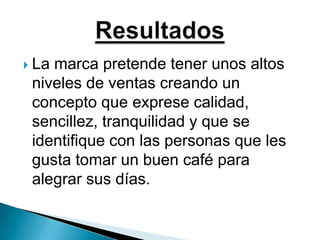 La marca pretende tener unos altos niveles de ventas creando un concepto que exprese calidad, sencillez, tranquilidad y que se identifique con las personas que les gusta tomar un buen café para alegrar sus días.Resultados