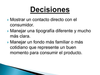 Mostrar un contacto directo con el consumidor.Manejar una tipografía diferente y mucho más clara.Manejar un fondo más familiar o más cotidiano que represente un buen momento para consumir el producto.Decisiones