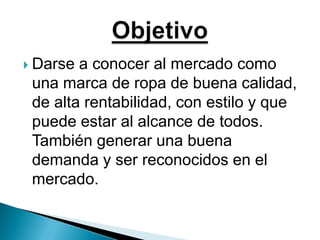 Darse a conocer al mercado como una marca de ropa de buena calidad, de alta rentabilidad, con estilo y que puede estar al alcance de todos. También generar una buena demanda y ser reconocidos en el mercado.Objetivo