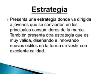 Presenta una estrategia donde va dirigida a jóvenes que se convierten en los principales consumidores de la marca. También presenta otra estrategia que es muy válida, diseñando e innovando nuevos estilos en la forma de vestir con excelente calidad.Estrategia
