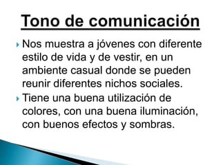 Nos muestra a jóvenes con diferente estilo de vida y de vestir, en un ambiente casual donde se pueden reunir diferentes nichos sociales.Tiene una buena utilización de colores, con una buena iluminación, con buenos efectos y sombras.Tono de comunicación