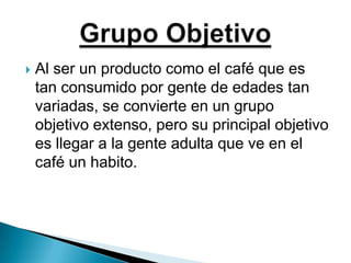 Al ser un producto como el café que es tan consumido por gente de edades tan variadas, se convierte en un grupo objetivo extenso, pero su principal objetivo es llegar a la gente adulta que ve en el café un habito.Grupo Objetivo