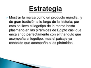 Mostrar la marca como un producto mundial, y de gran tradición a lo largo de la historia; por esto se lleva el logotipo de la marca hasta plasmarlo en las pirámides de Egipto casi que encajando perfectamente con el triangulo que acompaña al logotipo, mas el paisaje ya conocido que acompaña a las pirámides.Estrategia