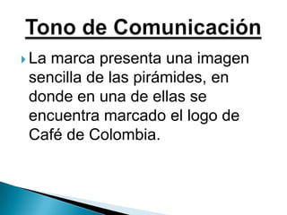 La marca presenta una imagen sencilla de las pirámides, en donde en una de ellas se encuentra marcado el logo de Café de Colombia.Tono de Comunicación