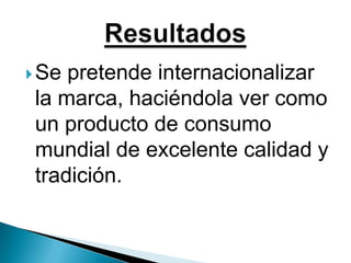 Se pretende internacionalizar la marca, haciéndola ver como un producto de consumo mundial de excelente calidad y tradición.Resultados