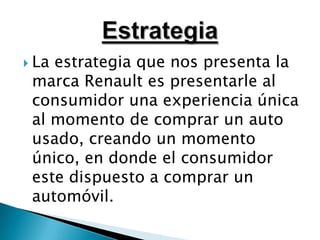 La estrategia que nos presenta la marca Renault es presentarle al consumidor una experiencia única al momento de comprar un auto usado, creando un momento único, en donde el consumidor este dispuesto a comprar un automóvil.Estrategia
