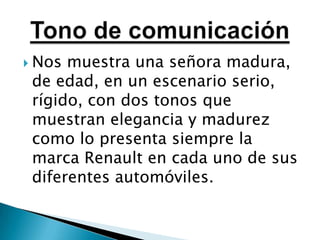 Nos muestra una señora madura, de edad, en un escenario serio, rígido, con dos tonos que muestran elegancia y madurez como lo presenta siempre la marca Renault en cada uno de sus diferentes automóviles.Tono de comunicación