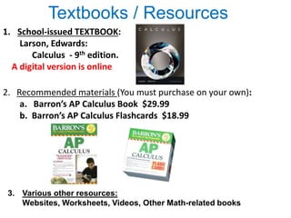 Textbooks / Resources
1. School-issued TEXTBOOK:
Larson, Edwards:
Calculus - 9th edition.
A digital version is online
3. Various other resources:
Websites, Worksheets, Videos, Other Math-related books
2. Recommended materials (You must purchase on your own):
a. Barron’s AP Calculus Book $29.99
b. Barron’s AP Calculus Flashcards $18.99
 