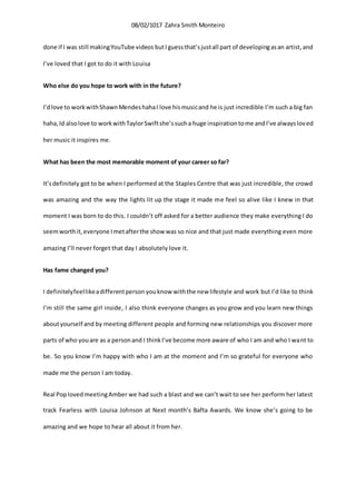 08/02/1017 Zahra Smith Monteiro
done if I was still makingYouTube videos butIguessthat’sjustall part of developingasan artist,and
I’ve loved that I got to do it with Louisa
Who else do you hope to work with in the future?
I’dlove to workwithShawnMendeshahaI love hismusicand he is just incredible I’m such a big fan
haha,Id alsolove to workwithTaylorSwiftshe’ssucha huge inspirationtome andI’ve alwaysloved
her music it inspires me.
What has been the most memorable moment of your career so far?
It’sdefinitely got to be when I performed at the Staples Centre that was just incredible, the crowd
was amazing and the way the lights lit up the stage it made me feel so alive like I knew in that
moment I was born to do this. I couldn’t off asked for a better audience they make everything I do
seemworthit,everyone Imetafterthe show was so nice and that just made everything even more
amazing I’ll never forget that day I absolutely love it.
Has fame changed you?
I definitelyfeellikeadifferentperson youknow withthe new lifestyle and work but I’d like to think
I’m still the same girl inside, I also think everyone changes as you grow and you learn new things
aboutyourself and by meeting different people and forming new relationships you discover more
parts of who youare as a personand I thinkI’ve become more aware of who I am and who I want to
be. So you know I’m happy with who I am at the moment and I’m so grateful for everyone who
made me the person I am today.
Real PoplovedmeetingAmber we had such a blast and we can’t wait to see her perform her latest
track Fearless with Louisa Johnson at Next month’s Bafta Awards. We know she’s going to be
amazing and we hope to hear all about it from her.
 