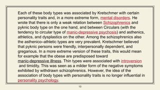 10
10
Each of these body types was associated by Kretschmer with certain
personality traits and, in a more extreme form, mental disorders. He
wrote that there is only a weak relation between Schizophrenics and
pyknic body type on the one hand, and between Circulars (with the
tendency to circular type of manic-depressive psychosis) and asthenics,
athletics, and dysplastics on the other. Among the schizophrenics also
the asthenico–athletic types are very prevalent. Kretschmer believed
that pyknic persons were friendly, interpersonally dependent, and
gregarious. In a more extreme version of these traits, this would mean
for example that the obese are predisposed toward
manic-depressive illness. Thin types were associated with introversion
and timidity. This was seen as a milder form of the negative symptoms
exhibited by withdrawn schizophrenics. However, the idea of the
association of body types with personality traits is no longer influential in
personality psychology.
 