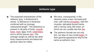 ◉ The essential characteristic of the
asthenic type, in Kretschmer's
words, "a deficiency in thickness
combined with an average
unlessened length". The deficiency is
present in all parts of body: muscle,
bone, neck, face, trunk, extremities,
and in all the tissues skin. The
average weight as well as the other
body measurements are below the
general value for males.
◉ We have, consequently, in the
clearest cases a lean narrowly-built
man: with narrow shoulders, with thin
muscles, delicately boned hands,
with a narrow, long, flat chest, on
which we can usually see the ribs.
◉ The asthenic female are not only
thin, but also of very small height. In
their general appearance they're the
same as asthenic men.
Asthenic type
11
 