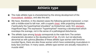 Athletic type
◉ The male athletic type is characterized by the strong development of the
musculature, skeleton, and also the skin.
◉ We have, therefore, in the clearest cases the following general impression: a man
with a middle-sized to tall man, with a superb chest, wide projecting shoulders
("particularly the hypertrophied shoulders" as Kretschmer said), firm stomach,
magnificent legs.The expression "hypertrophied" meaning a development which
oversteps the average, not in the sense of a pathological disturbance.
◉ The athletic type among female corresponds to the male form.The certain
characteristic deviation is the development of fat, it's rich, but not electively
abnormal as with pyknics.[Besides of these athletic type women with feminine
rounded figure, there are also those women which have outstanding musculature in
body face and face. In many cases, athletic type women are actually masculine in
muscle relief.
13
 