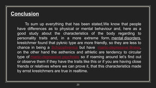 20
Conclusion
To sum up everything that has been stated,We know that people
have differences as to physical or mental behaviour and, here as a
good study about the characteristics of the body regarding to
personality traits and, in a more extreme form, mental disorders,
krestchmer found that pyknic type are more friendly, so they are less to
chance in being a Schizophrenics but have manic-depressive illness,
on the other hand the asthenics and athletic are tendency to circular
type of manic-depressive psychosis so if roaming around let’s find out
or observe them if they have the traits like this or if you are having close
friends or relatives where we can prove it, that this characteristics made
by ernst krestchmers are true in realtime.
 