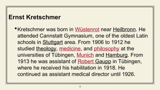 4
Ernst Kretschmer
Kretschmer was born in Wüstenrot near Heilbronn. He
attended Cannstatt Gymnasium, one of the oldest Latin
schools in Stuttgart area. From 1906 to 1912 he
studied theology, medicine, and philosophy at the
universities of Tübingen, Munich and Hamburg. From
1913 he was assistant of Robert Gaupp in Tübingen,
where he received his habilitation in 1918. He
continued as assistant medical director until 1926.
 