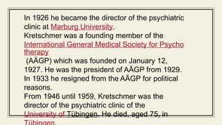 In 1926 he became the director of the psychiatric
clinic at Marburg University.
Kretschmer was a founding member of the
International General Medical Society for Psycho
therapy
(AÄGP) which was founded on January 12,
1927. He was the president of AÄGP from 1929.
In 1933 he resigned from the AÄGP for political
reasons.
From 1946 until 1959, Kretschmer was the
director of the psychiatric clinic of the
University of Tübingen. He died, aged 75, in
 