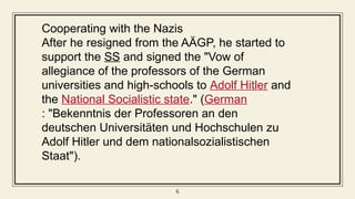 6
Cooperating with the Nazis
After he resigned from the AÄGP, he started to
support the SS and signed the "Vow of
allegiance of the professors of the German
universities and high-schools to Adolf Hitler and
the National Socialistic state." (German
: "Bekenntnis der Professoren an den
deutschen Universitäten und Hochschulen zu
Adolf Hitler und dem nationalsozialistischen
Staat").
 