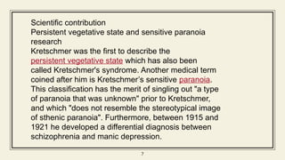 7
7
Scientific contribution
Persistent vegetative state and sensitive paranoia
research
Kretschmer was the first to describe the
persistent vegetative state which has also been
called Kretschmer's syndrome. Another medical term
coined after him is Kretschmer’s sensitive paranoia.
This classification has the merit of singling out "a type
of paranoia that was unknown" prior to Kretschmer,
and which "does not resemble the stereotypical image
of sthenic paranoia". Furthermore, between 1915 and
1921 he developed a differential diagnosis between
schizophrenia and manic depression.
 