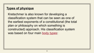8
8
8
Types of physique
Kretschmer is also known for developing a
classification system that can be seen as one of
the earliest exponents of a constitutional (the total
plan or philosophy on which something is
constructed) approach. His classification system
was based on four main body types:
 