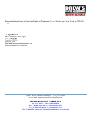 Drew’s Roofing And Home Repair | (910) 845-2207
http://www.drewsroofingandhomerepair.com
Discover more great content here:
http://twitter.com/drewsroofing
http://www.youtube.com/baseballgrader
http://www.pinterest.com/drewsroofing
http://www.facebook.com/DrewsRoofingAndHomeRepair
For more information on the benefits of metal roofing contact Drew’s Roofing and Home Repair at (910) 845 –
2207.
All Rights Reserved
Drew's Roofing and Home Repair
1761 E Navaho Rd
Southport, NC 28461
(910) 845-2207
http://www.drewsroofingandhomerepair.com
roofingcontractor28461@gmail.com
 