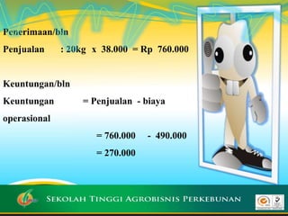Penerimaan/bln
Penjualan : 20kg x 38.000 = Rp 760.000
Keuntungan/bln
Keuntungan = Penjualan - biaya
operasional
= 760.000 - 490.000
= 270.000
 