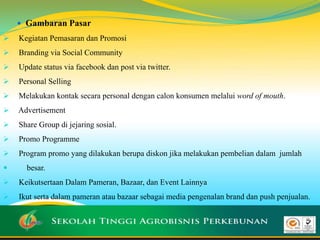  Gambaran Pasar
 Kegiatan Pemasaran dan Promosi
 Branding via Social Community
 Update status via facebook dan post via twitter.
 Personal Selling
 Melakukan kontak secara personal dengan calon konsumen melalui word of mouth.
 Advertisement
 Share Group di jejaring sosial.
 Promo Programme
 Program promo yang dilakukan berupa diskon jika melakukan pembelian dalam jumlah
 besar.
 Keikutsertaan Dalam Pameran, Bazaar, dan Event Lainnya
 Ikut serta dalam pameran atau bazaar sebagai media pengenalan brand dan push penjualan.

 