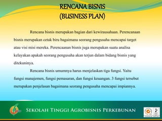 RENCANA BISNIS
(BUSINESS PLAN)
Rencana bisnis merupakan bagian dari kewirausahaan. Perencanaan
bisnis merupakan cetak biru bagaimana seorang pengusaha mencapai target
atau visi misi mereka. Perencaanan bisnis juga merupakan suatu analisa
kelayakan apakah seorang pengusaha akan terjun dalam bidang bisnis yang
ditekuninya.
Rencana bisnis umumnya harus menjelaskan tiga fungsi. Yaitu
fungsi manajemen, fungsi pemasaran, dan fungsi keuangan. 3 fungsi tersebut
merupakan penjelasan bagaimana seorang pengusaha mencapai impiannya.
 