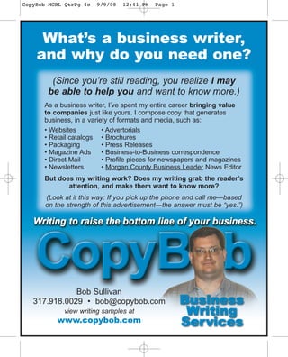 CopyBob-MCBL QtrPg 4c   9/9/08   12:41 PM   Page 1




     What’s a business writer,
    and why do you need one?
        (Since you’re still reading, you realize I may
       be able to help you and want to know more.)
      As a business writer, I’ve spent my entire career bringing value
      to companies just like yours. I compose copy that generates
      business, in a variety of formats and media, such as:
      • Websites          • Advertorials
      • Retail catalogs • Brochures
      • Packaging         • Press Releases
      • Magazine Ads      • Business-to-Business correspondence
      • Direct Mail       • Profile pieces for newspapers and magazines
      • Newsletters       • Morgan County Business Leader News Editor
      But does my writing work? Does my writing grab the reader’s
             attention, and make them want to know more?
       (Look at it this way: If you pick up the phone and call me—based
       on the strengt