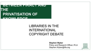 WWW.IFLA.OR
G
BETWEEN PIRACY AND
THE
PRIVATISATION OF
KNOWLEDGE
LIBRARIES IN THE
INTERNATIONAL
COPYRIGHT DEBATE
Stephen Wyber
Policy and Research Officer, IFLA
Stephen.Wyber@ifla.org
 
