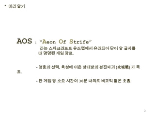 * 미리 알기




    AOS : “Aeon Of Strife”
          라는 스타크래프트 유즈맵에서 유래되어 단어 앞 글자를
          따 명명된 게임 장르.


          - 영웅의 선택, 육성에 이은 상대방의 본진파괴 (攻城戰) 가 목
    표.

          - 한 게임 당 소요 시간이 30분 내외로 비교적 짧은 호흡.




                                                 2
 