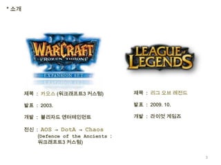 * 소개




       제목 : 카오스 (워크래프트3 커스텀)            제목 : 리그 오브 레전드

       발표 : 2003.                       발표 : 2009. 10.

       개발 : 블리자드 엔터테인먼트                 개발 : 라이엇 게임즈

       전신 : AOS → DotA → Chaos
           (Defence of the Ancients :
           워크래프트3 커스텀)


                                                         3
 