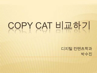 COPY CAT 비교하기

        디지털 컨텐츠학과
              박수진
 