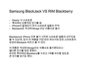 Samsung BlackJack VS RIM Blackberry

-   Qwerty 식 스마트폰
-   북미에서 선풍적인 인기를 끔
-   iPhone이 발매되기 까지 스마트폰 열풍의 주역
-   Blackjack은 국내에 Mirage 라는 이름으로 출시


Blackberry는 iPhone 이후 불기 시작한 스마트폰 열풍의 선구자로
볼 수 있는데, 당시 이 제품을 거진 따라 하다시피 만든 스마트폰이
삼성의 Blackjack 이라고 볼 수 있다.

이 제품은 국내엔 Mirage라는 이름으로 출시했었으나
별다른 인기를 얻진 못했다.
하지만 북미에선 Blackberry를 누르고 1위를 차지할 정도로
큰 인기를 얻기도 했다.
 