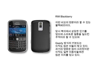 RIM Blackberry

이번 비교의 원본이라 할 수 있는
블랙베리이다.

당시 북미에서 상당한 인기를
얻으며 스마트폰 열풍을 일으킨
주역이라 할 수 있으며

Qwerty 방식의 키보드는
아직도 많은 이들이 찾고 있다.
과거의 영광은 많이 사라졌지만
아직도 일부 이용자들에겐
많은 지지를 얻고 있다.
 