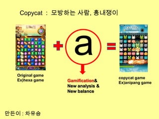 Copycat : 모방하는 사람, 흉내쟁이




                     a
   Original game
                                    copycat game
   Ex)hexa game    Gamification&    Ex)anipang game
                   New analysis &
                   New balance




만든이 : 차유승
 