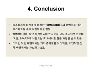 4. Conclusion

• 에스빠르듀를 새롭게 해석한 TOMS SHOES의 유행으로 많은
 에스빠르듀 슈즈 브랜드가 런칭됨
• TOMS에 이어 많은 브랜드들이 한국으로 정식 수입되고 있으며,
 그 중, SPARTVS 브랜드는 국내에서도 많은 사랑을 받고 있음
• 디자인 적인 측면에서는 거의 흡사함을 보이지만, 기업적인 전
 략 측면에서는 차별화가 보임




               디지털 미디어 특강
 