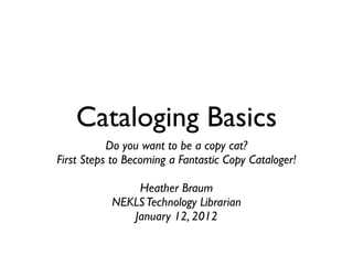 Cataloging Basics
           Do you want to be a copy cat?
First Steps to Becoming a Fantastic Copy Cataloger!

               Heather Braum
           NEKLS Technology Librarian
              January 12, 2012
 