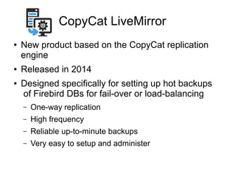 CopyCat LiveMirror
● New product based on the CopyCat replication
engine
● Released in 2014
● Designed specifically for setting up hot backups
of Firebird DBs for fail-over or load-balancing
– One-way replication
– High frequency
– Reliable up-to-minute backups
– Very easy to setup and administer
 