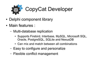CopyCat Developer
● Delphi component library
● Main features :
– Multi-database replication
● Supports Firebird, Interbase, MySQL, Microsoft SQL,
Oracle, PostgreSQL, SQLite and NexusDB
● Can mix and match between all combinations
– Easy to configure and personalize
– Flexible conflict management
 