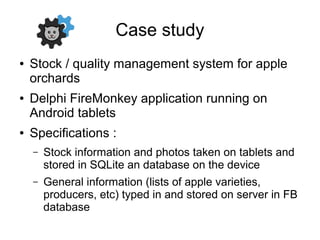 Case study
● Stock / quality management system for apple
orchards
● Delphi FireMonkey application running on
Android tablets
● Specifications :
– Stock information and photos taken on tablets and
stored in SQLite an database on the device
– General information (lists of apple varieties,
producers, etc) typed in and stored on server in FB
database
 