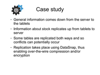 Case study
– General information comes down from the server to
the tablets
– Information about stock replicates up from tablets to
server
– Some tables are replicated both ways and so
conflicts can potentially occur
– Replication takes place using DataSnap, thus
enabling over-the-wire compression and/or
encryption
 