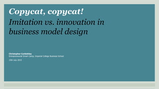 Copycat, copycat!
Christopher Corbishley
Entrepreneurial Smart Camp, Imperial College Business School
15th July 2015
Imitation vs. innovation in
business model design
 