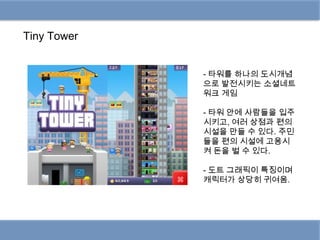 Tiny Tower


             - 타워를 하나의 도시개념
             으로 발전시키는 소셜네트
             워크 게임

             - 타워 안에 사람들을 입주
             시키고, 여러 상점과 편의
             시설을 만들 수 있다. 주민
             들을 편의 시설에 고용시
             켜 돈을 벌 수 있다.

             - 도트 그래픽이 특징이며
             캐릭터가 상당히 귀여움.
 