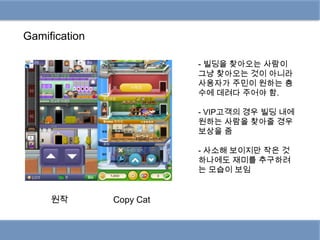 Gamification

                          - 빌딩을 찾아오는 사람이
                          그냥 찾아오는 것이 아니라
                          사용자가 주민이 원하는 층
                          수에 데려다 주어야 함.

                          - VIP고객의 경우 빌딩 내에
                          원하는 사람을 찾아줄 경우
                          보상을 줌

                          - 사소해 보이지만 작은 것
                          하나에도 재미를 추구하려
                          는 모습이 보임


     원작        Copy Cat
 