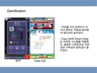 Gamification



                          - 주민들 각자 능력치가 있
                          어서 원하는 직업에 배치해
                          야 생산성이 높아진다.

                          - Copy Cat인 Dream Heigt
                          도 이러한 시스템을 적용했
                          다. 깔끔한 그래픽으로 직관
                          성과 가독성이 원작보다 좋
                          아졌다.



     원작        Copy Cat
 