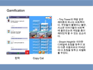 Gamification

                          - Tiny Tower의 깨알 같은
                          재미중의 하나는 비트북이
                          다. 주민들이 불평이나 불만,
                          사소한 이야기들이 비트북
                          에 올라오는데 게임을 좀더
                          재미있게 할 수 있는 요소이
                          다.

                          - Dream Height는 이러한
                          디테일에 초점을 맞추기 보
                          다 다른 이용자와의 커넥션
                          에 더 초첨을 맞추고 차별화
                          를 두었다.

     원작        Copy Cat
 